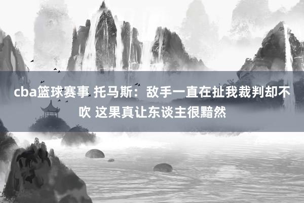 cba篮球赛事 托马斯：敌手一直在扯我裁判却不吹 这果真让东谈主很黯然