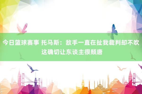 今日篮球赛事 托马斯：敌手一直在扯我裁判却不吹 这确切让东谈主很颓唐