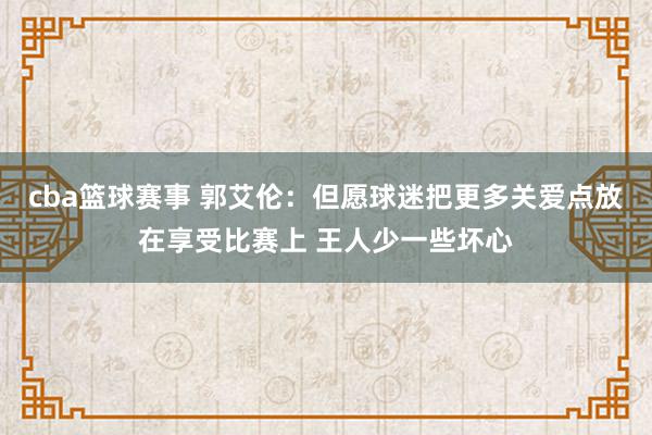 cba篮球赛事 郭艾伦：但愿球迷把更多关爱点放在享受比赛上 王人少一些坏心