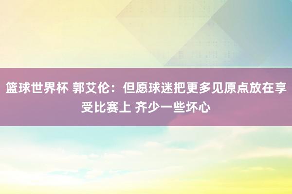 篮球世界杯 郭艾伦：但愿球迷把更多见原点放在享受比赛上 齐少一些坏心