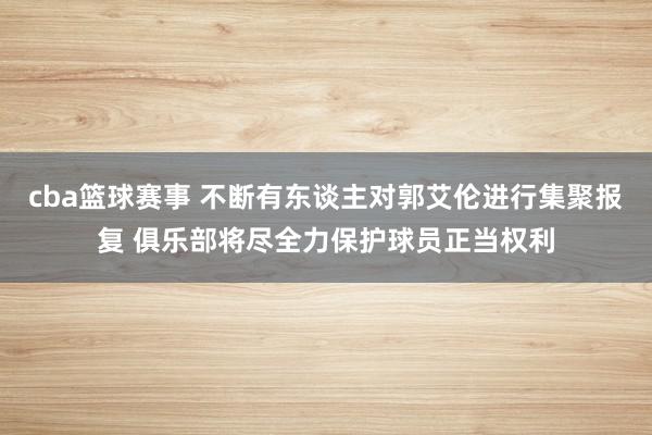 cba篮球赛事 不断有东谈主对郭艾伦进行集聚报复 俱乐部将尽全力保护球员正当权利