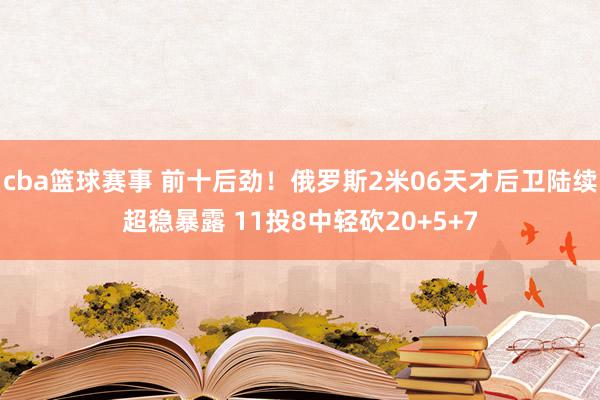 cba篮球赛事 前十后劲！俄罗斯2米06天才后卫陆续超稳暴露 11投8中轻砍20+5+7