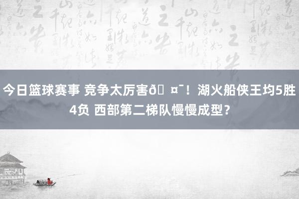 今日篮球赛事 竞争太厉害🤯！湖火船侠王均5胜4负 西部第二梯队慢慢成型？