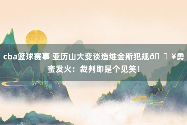 cba篮球赛事 亚历山大变谈造维金斯犯规🚥勇蜜发火：裁判即是个见笑！