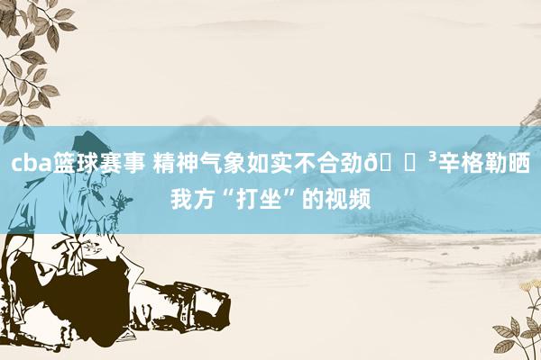 cba篮球赛事 精神气象如实不合劲😳辛格勒晒我方“打坐”的视频