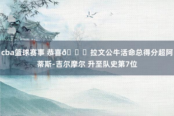 cba篮球赛事 恭喜🎉拉文公牛活命总得分超阿蒂斯-吉尔摩尔 升至队史第7位