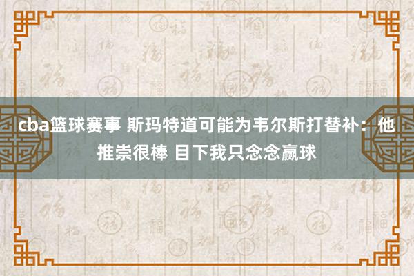 cba篮球赛事 斯玛特道可能为韦尔斯打替补：他推崇很棒 目下我只念念赢球