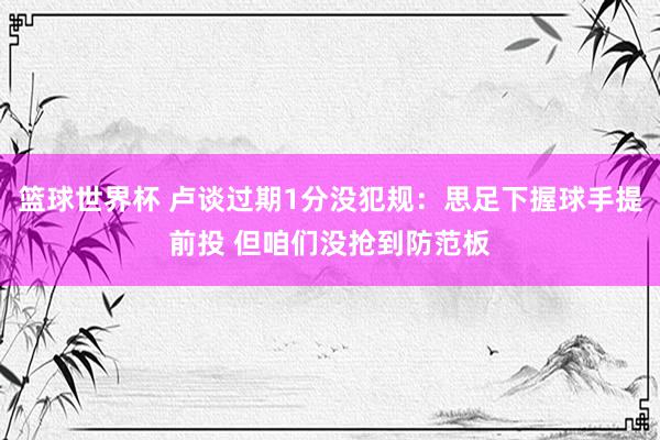 篮球世界杯 卢谈过期1分没犯规：思足下握球手提前投 但咱们没抢到防范板