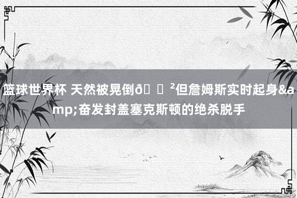 篮球世界杯 天然被晃倒😲但詹姆斯实时起身&奋发封盖塞克斯顿的绝杀脱手