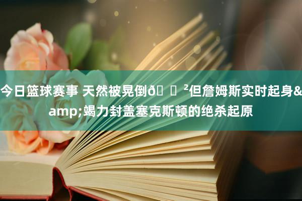 今日篮球赛事 天然被晃倒😲但詹姆斯实时起身&竭力封盖塞克斯顿的绝杀起原