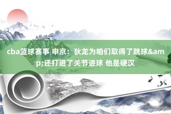 cba篮球赛事 申京：狄龙为咱们取得了跳球&还打进了关节进球 他是硬汉