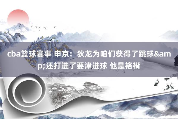 cba篮球赛事 申京：狄龙为咱们获得了跳球&还打进了要津进球 他是袼褙