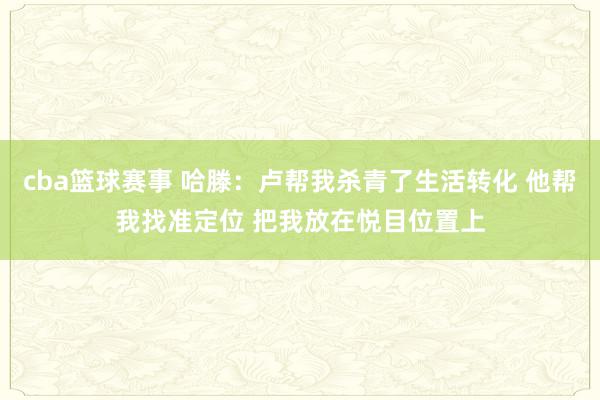 cba篮球赛事 哈滕：卢帮我杀青了生活转化 他帮我找准定位 把我放在悦目位置上