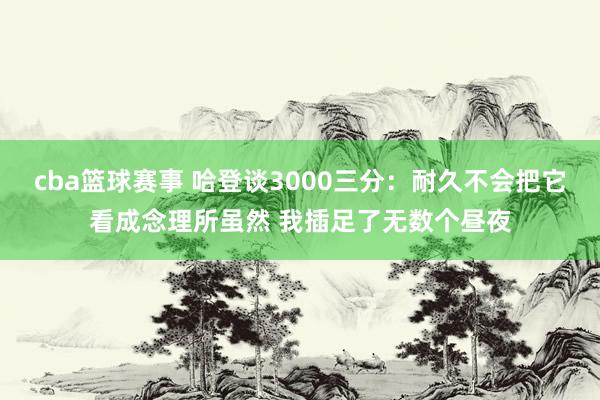 cba篮球赛事 哈登谈3000三分：耐久不会把它看成念理所虽然 我插足了无数个昼夜