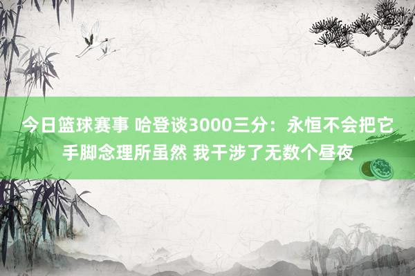 今日篮球赛事 哈登谈3000三分：永恒不会把它手脚念理所虽然 我干涉了无数个昼夜