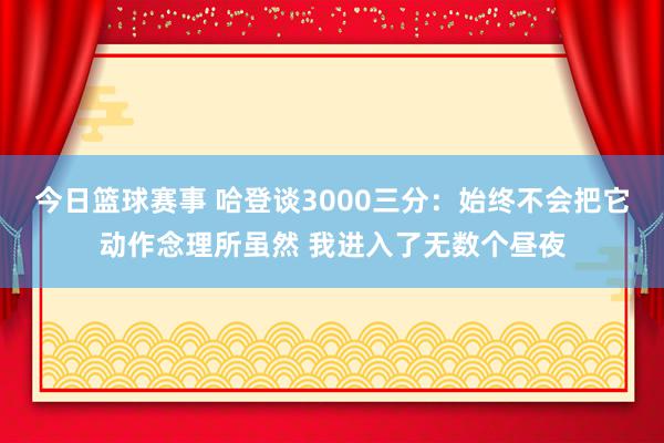 今日篮球赛事 哈登谈3000三分：始终不会把它动作念理所虽然 我进入了无数个昼夜