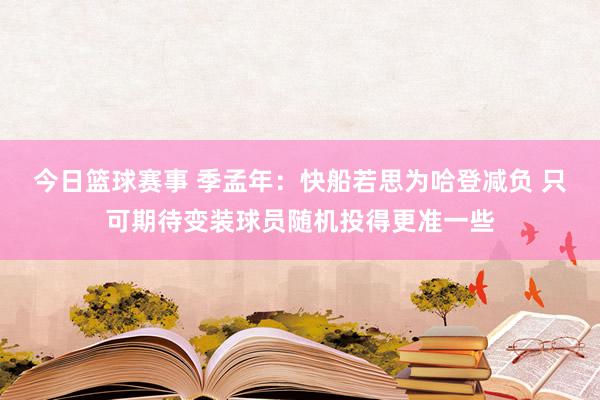 今日篮球赛事 季孟年：快船若思为哈登减负 只可期待变装球员随机投得更准一些