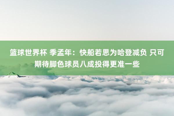 篮球世界杯 季孟年：快船若思为哈登减负 只可期待脚色球员八成投得更准一些