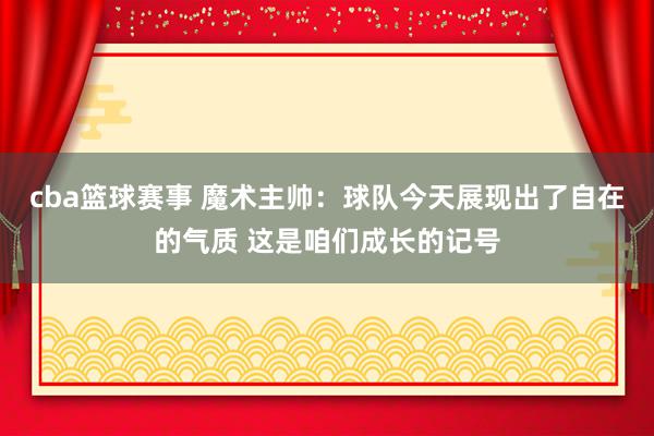 cba篮球赛事 魔术主帅：球队今天展现出了自在的气质 这是咱们成长的记号