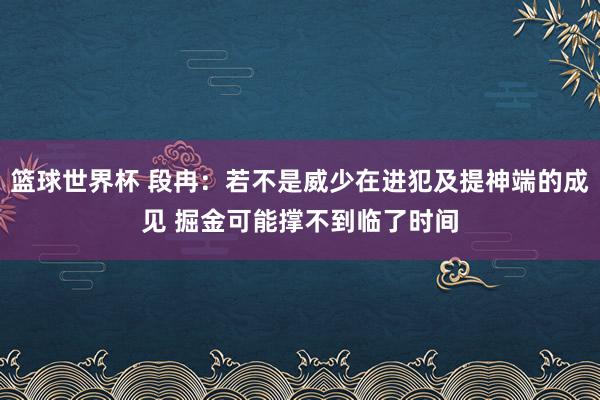 篮球世界杯 段冉：若不是威少在进犯及提神端的成见 掘金可能撑不到临了时间