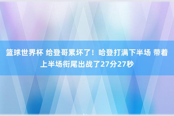 篮球世界杯 给登哥累坏了！哈登打满下半场 带着上半场衔尾出战了27分27秒