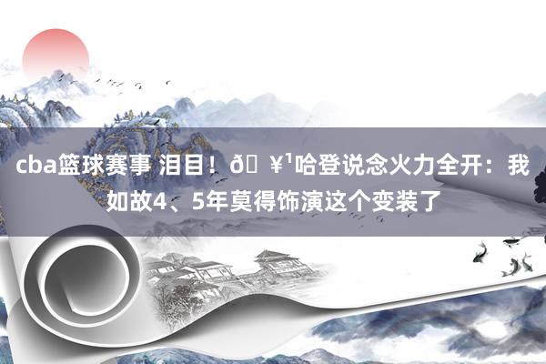 cba篮球赛事 泪目！🥹哈登说念火力全开：我如故4、5年莫得饰演这个变装了