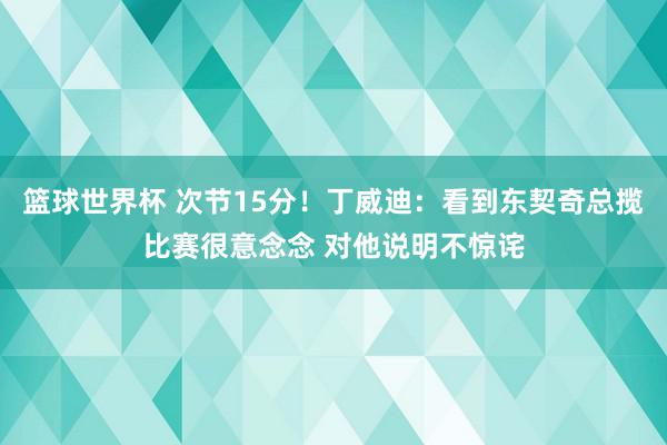 篮球世界杯 次节15分！丁威迪：看到东契奇总揽比赛很意念念 对他说明不惊诧