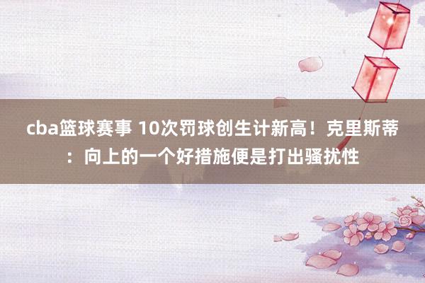 cba篮球赛事 10次罚球创生计新高！克里斯蒂：向上的一个好措施便是打出骚扰性