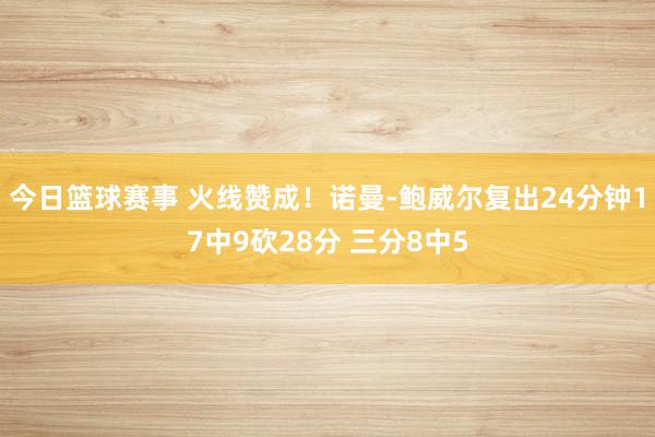 今日篮球赛事 火线赞成！诺曼-鲍威尔复出24分钟17中9砍28分 三分8中5