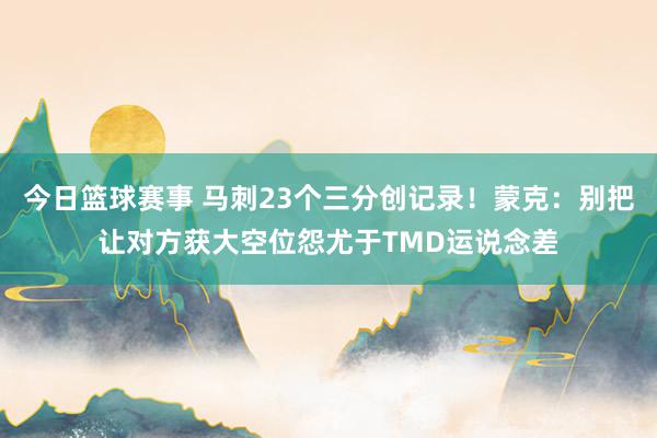 今日篮球赛事 马刺23个三分创记录！蒙克：别把让对方获大空位怨尤于TMD运说念差