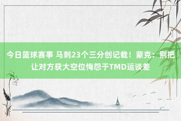 今日篮球赛事 马刺23个三分创记载！蒙克：别把让对方获大空位悔怨于TMD运谈差