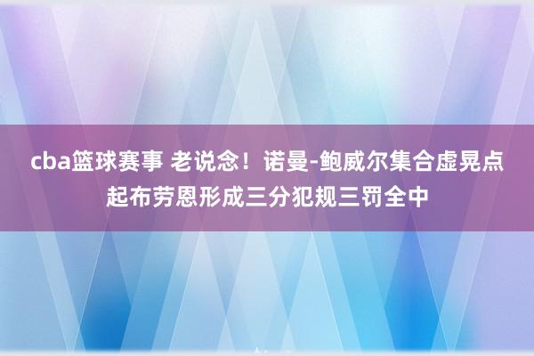 cba篮球赛事 老说念！诺曼-鲍威尔集合虚晃点起布劳恩形成三分犯规三罚全中