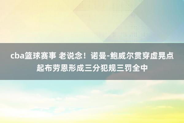 cba篮球赛事 老说念！诺曼-鲍威尔贯穿虚晃点起布劳恩形成三分犯规三罚全中