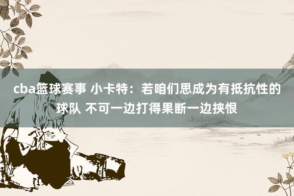 cba篮球赛事 小卡特：若咱们思成为有抵抗性的球队 不可一边打得果断一边挟恨