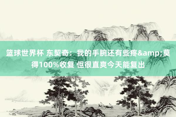 篮球世界杯 东契奇：我的手腕还有些疼&莫得100%收复 但很直爽今天能复出