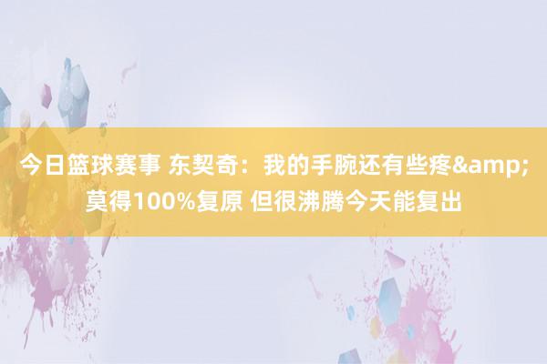 今日篮球赛事 东契奇：我的手腕还有些疼&莫得100%复原 但很沸腾今天能复出