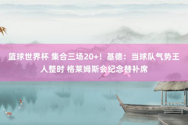 篮球世界杯 集合三场20+！基德：当球队气势王人整时 格莱姆斯会纪念替补席