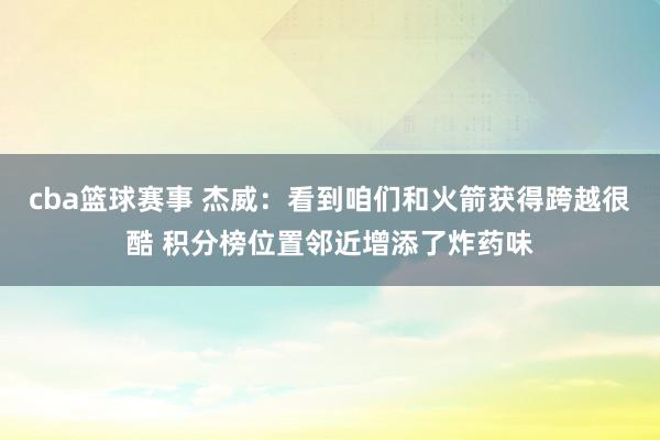 cba篮球赛事 杰威：看到咱们和火箭获得跨越很酷 积分榜位置邻近增添了炸药味