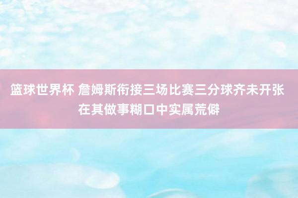 篮球世界杯 詹姆斯衔接三场比赛三分球齐未开张 在其做事糊口中实属荒僻