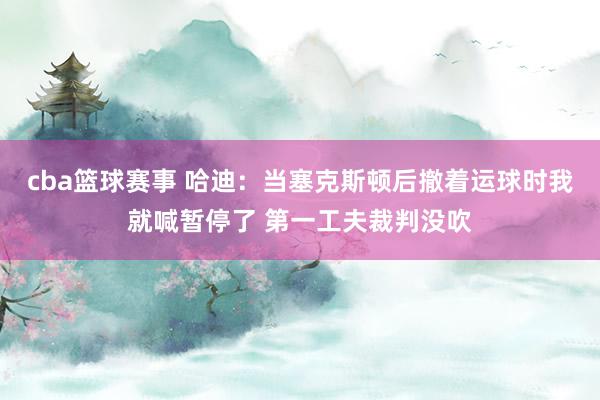 cba篮球赛事 哈迪：当塞克斯顿后撤着运球时我就喊暂停了 第一工夫裁判没吹