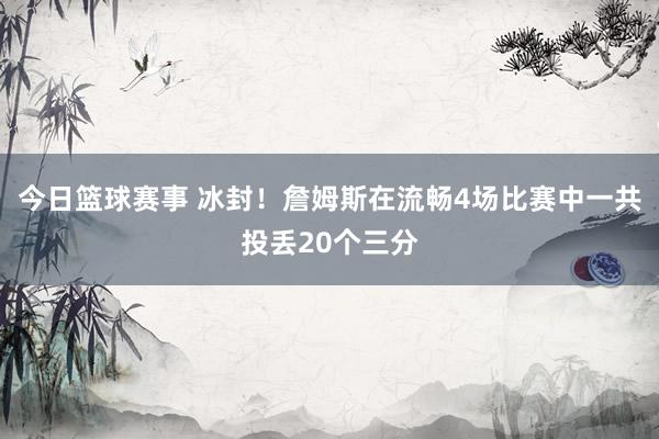 今日篮球赛事 冰封！詹姆斯在流畅4场比赛中一共投丢20个三分