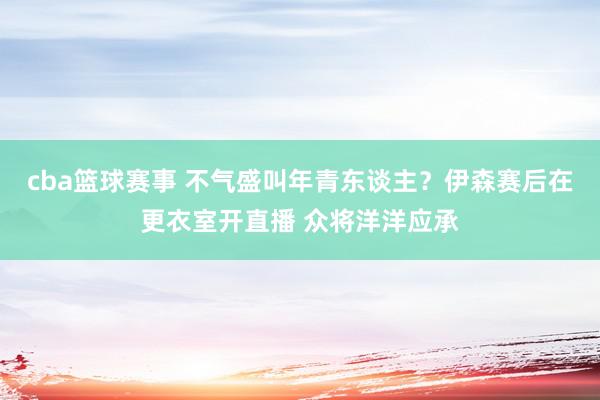 cba篮球赛事 不气盛叫年青东谈主？伊森赛后在更衣室开直播 众将洋洋应承