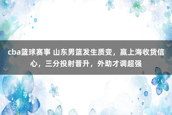 cba篮球赛事 山东男篮发生质变，赢上海收货信心，三分投射晋升，外助才调超强