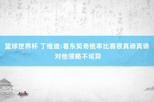 篮球世界杯 丁维迪:看东契奇统率比赛很真谛真谛 对他领略不诧异