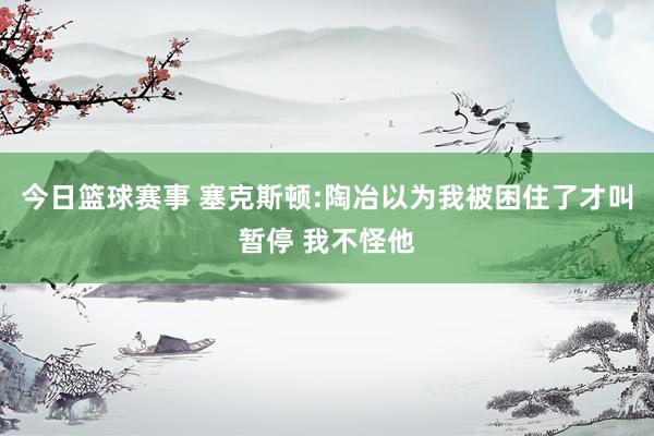 今日篮球赛事 塞克斯顿:陶冶以为我被困住了才叫暂停 我不怪他