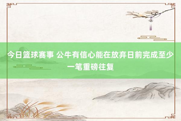 今日篮球赛事 公牛有信心能在放弃日前完成至少一笔重磅往复