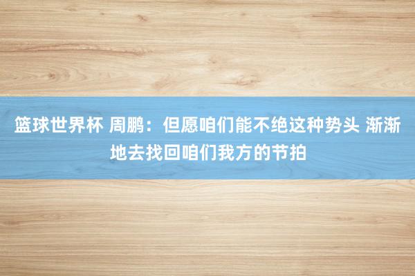 篮球世界杯 周鹏：但愿咱们能不绝这种势头 渐渐地去找回咱们我方的节拍