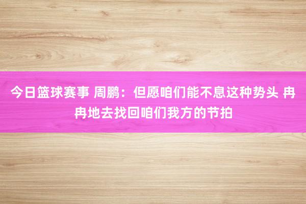 今日篮球赛事 周鹏：但愿咱们能不息这种势头 冉冉地去找回咱们我方的节拍