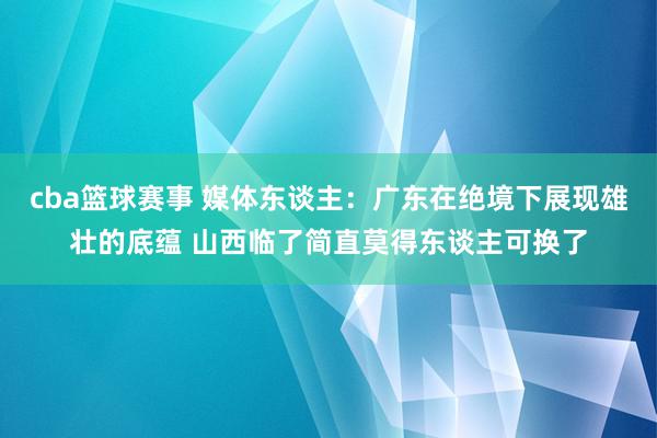 cba篮球赛事 媒体东谈主：广东在绝境下展现雄壮的底蕴 山西临了简直莫得东谈主可换了