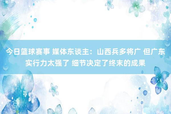 今日篮球赛事 媒体东谈主：山西兵多将广 但广东实行力太强了 细节决定了终末的成果